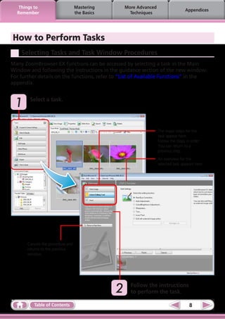Things to                       Mastering         More Advanced
                                                                                     Appendices
  Remember                         the Basics          Techniques




How to Perform Tasks
    Selecting Tasks and Task Window Procedures
Many ZoomBrowser EX functions can be accessed by selecting a task in the Main
Window and following the instructions in the guidance section of the new window.  
For further details on the functions, refer to “List of Available Functions” in the
appendix.



	1      Select a task.




                                                                     The major steps for the
                                                                     task appear here.
                                                                     Follow the steps in order.
                                                                     You can return to a
                                                                     previous step.
                                                                     An overview for the
                                                                     selected task appears here.




       Cancels the procedure and
       returns to the previous
       window.




                                                	2     Follow the instructions
                                                       to perform the task.

          Table of Contents                                                             8
 