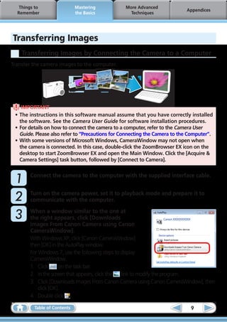 Things to                 Mastering           More Advanced
                                                                           Appendices
  Remember                   the Basics            Techniques




Transferring Images
    Transferring Images by Connecting the Camera to a Computer
Transfer the camera images to the computer.




    IMPORTANT
 •	The instructions in this software manual assume that you have correctly installed
   the software. See the Camera User Guide for software installation procedures.
 •	For details on how to connect the camera to a computer, refer to the Camera User
   Guide. Please also refer to “Precautions for Connecting the Camera to the Computer”.
 •	With some versions of Microsoft Windows, CameraWindow may not open when
   the camera is connected. In this case, double-click the ZoomBrowser EX icon on the
   desktop to start ZoomBrowser EX and open the Main Window. Click the [Acquire &
   Camera Settings] task button, followed by [Connect to Camera].



	1     Connect the camera to the computer with the supplied interface cable.



	2     Turn on the camera power, set it to playback mode and prepare it to
       communicate with the computer.

	3     When a window similar to the one at
       the right appears, click [Downloads
       Images From Canon Camera using Canon
       CameraWindow].
       With Windows XP, click [Canon CameraWindow]
       then [OK] in the AutoPlay window.
       For Windows 7, use the following steps to display
       CameraWindow.
       1.	 Click     on the task bar.
       2.	 In the screen that appears, click the link to modify the program.
       3.	 Click [Downloads Images From Canon Camera using Canon CameraWindow], then
           click [OK].
       4.	 Double click .

         Table of Contents                                                   9
 