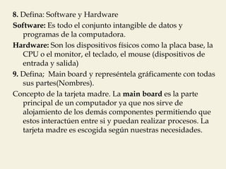 8. Defina: Software y Hardware
Software: Es todo el conjunto intangible de datos y
   programas de la computadora.
Hardware: Son los dispositivos físicos como la placa base, la
   CPU o el monitor, el teclado, el mouse (dispositivos de
   entrada y salida)
9. Defina; Main board y represéntela gráficamente con todas
   sus partes(Nombres).
Concepto de la tarjeta madre. La main board es la parte
   principal de un computador ya que nos sirve de
   alojamiento de los demás componentes permitiendo que
   estos interactúen entre si y puedan realizar procesos. La
   tarjeta madre es escogida según nuestras necesidades.
 