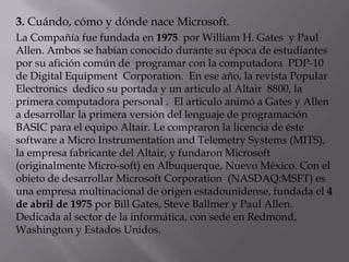 3. Cuándo, cómo y dónde nace Microsoft.
La Compañía fue fundada en 1975 por William H. Gates y Paul
Allen. Ambos se habían conocido durante su época de estudiantes
por su afición común de programar con la computadora PDP-10
de Digital Equipment Corporation. En ese año, la revista Popular
Electronics dedico su portada y un articulo al Altair 8800, la
primera computadora personal . El articulo animó a Gates y Allen
a desarrollar la primera versión del lenguaje de programación
BASIC para el equipo Altair. Le compraron la licencia de éste
software a Micro Instrumentation and Telemetry Systems (MITS),
la empresa fabricante del Altair, y fundaron Microsoft
(originalmente Micro-soft) en Albuquerque, Nuevo México. Con el
obieto de desarrollar Microsoft Corporation (NASDAQ:MSFT) es
una empresa multinacional de origen estadounidense, fundada el 4
de abril de 1975 por Bill Gates, Steve Ballmer y Paul Allen.
Dedicada al sector de la informática, con sede en Redmond,
Washington y Estados Unidos.
 