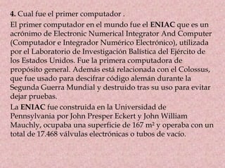 4. Cual fue el primer computador .
El primer computador en el mundo fue el ENIAC que es un
acrónimo de Electronic Numerical Integrator And Computer
(Computador e Integrador Numérico Electrónico), utilizada
por el Laboratorio de Investigación Balística del Ejército de
los Estados Unidos. Fue la primera computadora de
propósito general. Además está relacionada con el Colossus,
que fue usado para descifrar código alemán durante la
Segunda Guerra Mundial y destruido tras su uso para evitar
dejar pruebas.
La ENIAC fue construida en la Universidad de
Pennsylvania por John Presper Eckert y John William
Mauchly, ocupaba una superficie de 167 m² y operaba con un
total de 17.468 válvulas electrónicas o tubos de vacío.
 