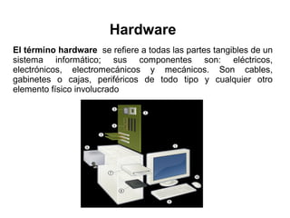 Hardware
El término hardware se refiere a todas las partes tangibles de un
sistema informático; sus componentes son: eléctricos,
electrónicos, electromecánicos y mecánicos. Son cables,
gabinetes o cajas, periféricos de todo tipo y cualquier otro
elemento físico involucrado

 