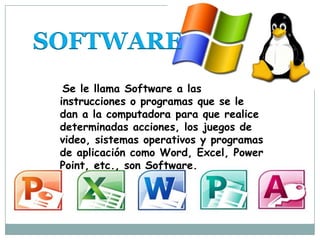 SOFTWARE
Se le llama Software a las
instrucciones o programas que se le
dan a la computadora para que realice
determinadas acciones, los juegos de
video, sistemas operativos y programas
de aplicación como Word, Excel, Power
Point, etc., son Software.
 