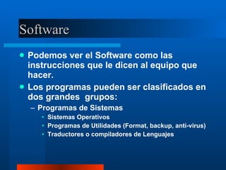Software Podemos ver el Software como las instrucciones que le dicen al equipo que hacer. Los programas pueden ser clasificados en dos grandes  grupos: Programas de Sistemas Sistemas Operativos Programas de Utilidades (Format, backup, anti-virus) Traductores o compiladores de Lenguajes 