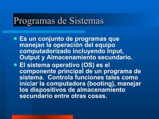 Programas de Sistemas Es un conjunto de programas que manejan la operación del equipo computadorizado incluyendo Input, Output y Almacenamiento secundario. El sistema operativo (OS) es el componente principal de un programa de sistema.  Controla funciones tales como iniciar la computadora (booting), manejar los dispositivos de almacenamiento secundario entre otras cosas. 