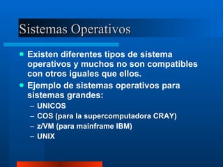 Sistemas Operativos Existen diferentes tipos de sistema operativos y muchos no son compatibles con otros iguales que ellos. Ejemplo de sistemas operativos para sistemas grandes: UNICOS COS (para la supercomputadora CRAY) z/VM (para mainframe IBM) UNIX 