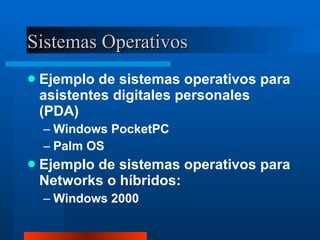 Sistemas Operativos Ejemplo de sistemas operativos para asistentes digitales personales (PDA) Windows PocketPC Palm OS Ejemplo de sistemas operativos para Networks o híbridos: Windows 2000 
