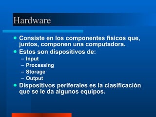 Hardware Consiste en los componentes físicos que, juntos, componen una computadora. Estos son dispositivos de: Input Processing Storage Output Dispositivos periferales es la clasificación que se le da algunos equipos. 