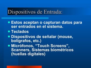 Dispositivos de Entrada: Estos aceptan o capturan datos para ser entrados en el sistema. Teclados Dispositivos de señalar (mouse, bolígrafos, etc.) Micrófonos, “Touch Screens”, Scanners, Sistemas biométricos (huellas digitales) 