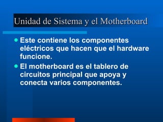 Unidad de Sistema y el Motherboard Este contiene los componentes eléctricos que hacen que el hardware funcione. El motherboard es el tablero de circuitos principal que apoya y conecta varios componentes. 