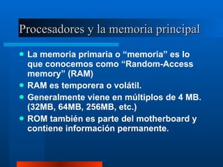 Procesadores y la memoria principal La memoria primaria o “memoria” es lo que conocemos como “Random-Access memory” (RAM) RAM es temporera o volátil. Generalmente viene en múltiplos de 4 MB.  (32MB, 64MB, 256MB, etc.) ROM también es parte del motherboard y contiene información permanente. 