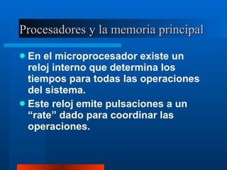 Procesadores y la memoria principal En el microprocesador existe un reloj interno que determina los tiempos para todas las operaciones del sistema. Este reloj emite pulsaciones a un “rate” dado para coordinar las operaciones. 