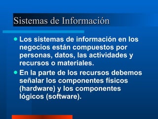 Sistemas de Información Los sistemas de información en los negocios están compuestos por personas, datos, las actividades y  recursos o materiales. En la parte de los recursos debemos señalar los componentes físicos (hardware) y los componentes lógicos (software). 