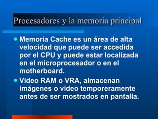Procesadores y la memoria principal Memoria Cache es un área de alta velocidad que puede ser accedida por el CPU y puede estar localizada en el microprocesador o en el motherboard. Video RAM o VRA, almacenan imágenes o video temporeramente antes de ser mostrados en pantalla. 