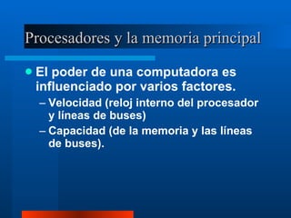 Procesadores y la memoria principal El poder de una computadora es influenciado por varios factores. Velocidad (reloj interno del procesador y líneas de buses) Capacidad (de la memoria y las líneas de buses). 