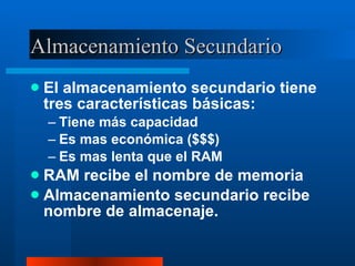 Almacenamiento Secundario El almacenamiento secundario tiene tres características básicas: Tiene más capacidad Es mas económica ($$$) Es mas lenta que el RAM RAM recibe el nombre de memoria Almacenamiento secundario recibe nombre de almacenaje. 