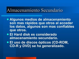 Almacenamiento Secundario Algunos medios de almacenamiento son mas rápidos que otros al acceder los datos, algunos son mas confiables que otros. El Hard disk es considerado almacenamiento secundario. El uso de discos ópticos (CD-ROM, CD-R y DVD) se ha generalizado. 