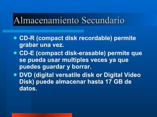 Almacenamiento Secundario CD-R (compact disk recordable) permite grabar una vez. CD-E (compact disk-erasable) permite que se pueda usar multiples veces ya que puedes guardar y borrar. DVD (digital versatile disk or Digital Video Disk) puede almacenar hasta 17 GB de datos. 