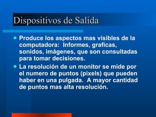 Dispositivos de Salida Produce los aspectos mas visibles de la computadora:  Informes, graficas, sonidos, imágenes, que son consultadas para tomar decisiones. La resolución de un monitor se mide por el numero de puntos (pixels) que pueden haber en una pulgada.  A mayor cantidad de puntos mas alta resolución. 