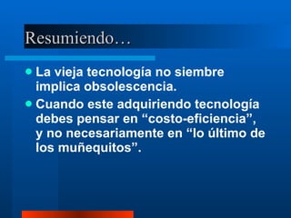 Resumiendo… La vieja tecnología no siembre implica obsolescencia. Cuando este adquiriendo tecnología debes pensar en “costo-eficiencia”, y no necesariamente en “lo último de los muñequitos”. 