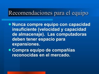 Recomendaciones para el equipo Nunca compre equipo con capacidad insuficiente (velocidad y capacidad de almacenaje).  Las computadoras deben tener espacio para expansiones. Compra equipo de compañías reconocidas en el mercado. 
