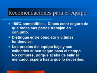 Recomendaciones para el equipo 100% compatibles.  Debes estar seguro de que todas sus partes trabajan en conjunto. Distingue entre obsoleto y últimas tendencias. Los precios del equipo baja y sus calidades suben según pasa el tiempo.  No compres, porque acaba de salir al mercado, espera hasta que lo necesites. 