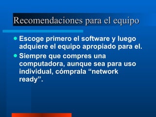 Recomendaciones para el equipo Escoge primero el software y luego adquiere el equipo apropiado para el. Siempre que compres una computadora, aunque sea para uso individual, cómprala “network ready”. 