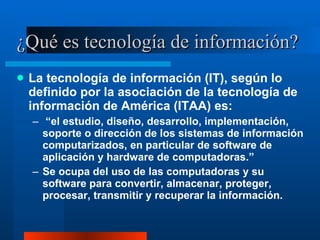 ¿Qué es tecnología de información? La tecnología de información (IT), según lo definido por la asociación de la tecnología de información de América (ITAA) es: “ el estudio, diseño, desarrollo, implementación, soporte o dirección de los sistemas de información computarizados, en particular de software de aplicación y hardware de computadoras.”  Se ocupa del uso de las computadoras y su software para convertir, almacenar, proteger, procesar, transmitir y recuperar la información. 