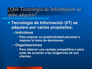 ¿Qué Tecnología de Información se debe adquirir? Tecnología de Información (I/T) se adquiere por varios propósitos: Individuos Para mejorar su productividad personal o mejorar la toma de decisiones Organizaciones Para obtener una ventaja competitiva o para estar de acuerdo a las exigencias de sus clientes. 