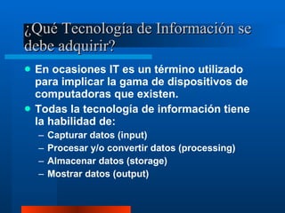 ¿Qué Tecnología de Información se debe adquirir? En ocasiones IT es un término utilizado para implicar la gama de dispositivos de computadoras que existen. Todas la tecnología de información tiene la habilidad de: Capturar datos (input) Procesar y/o convertir datos (processing) Almacenar datos (storage) Mostrar datos (output) 