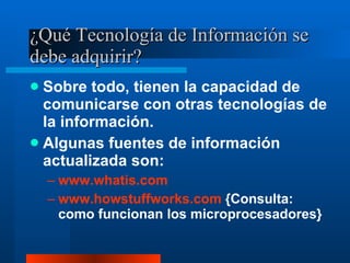¿Qué Tecnología de Información se debe adquirir? Sobre todo, tienen la capacidad de comunicarse con otras tecnologías de la información. Algunas fuentes de información actualizada son: www.whatis.com www.howstuffworks.com  {Consulta:  como funcionan los microprocesadores} 