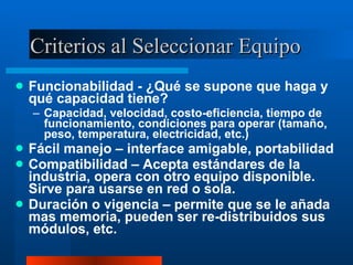 Criterios al Seleccionar Equipo Funcionabilidad - ¿Qué se supone que haga y qué capacidad tiene? Capacidad, velocidad, costo-eficiencia, tiempo de funcionamiento, condiciones para operar (tamaño, peso, temperatura, electricidad, etc.) Fácil manejo – interface amigable, portabilidad Compatibilidad – Acepta estándares de la industria, opera con otro equipo disponible.  Sirve para usarse en red o sola. Duración o vigencia – permite que se le añada mas memoria, pueden ser re-distribuidos sus módulos, etc. 