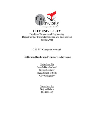 CITY UNIVERSITY
Faculty of Science and Engineering
Department of Computer Science and Engineering
Spring 2021
CSE 317 Computer Network
Software, Hardware, Firmware, Addressing
Submitted To
Pranab Bandhu Nath
Senior Lecturer
Department of CSE
City University
Submitted By
Najmul Islam
1834902556
 