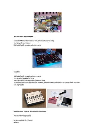 Aurora Open Source Mixer

Mezclador Multicanal alimentador por USB para aplicaciones de Dj.
Es un proyecto open-source
Distribuido bajo la licencia creative commons




MeeBlip

Distribuido bajo la licencia creative commons
Es un sintetizador digital ‘hackable
Puede ser utilizado con dispositivos o software MIDI
Es un sintetizador el cual se puede abrir, modificar, aprender sufuncionamiento, o ser tomado como base para
nuevos proyectos




Dodecaudion (Spatial Multimedia Controller)

Basado en tecnologías como:

Sensores de distancia infrarojos
Arduino
 