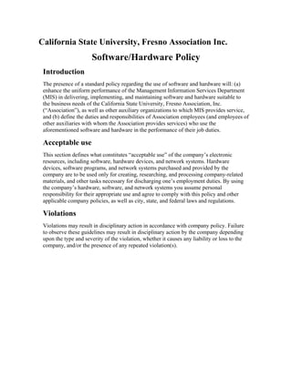 California State University, Fresno Association Inc.

Software/Hardware Policy
Introduction
The presence of a standard policy regarding the use of software and hardware will: (a)
enhance the uniform performance of the Management Information Services Department
(MIS) in delivering, implementing, and maintaining software and hardware suitable to
the business needs of the California State University, Fresno Association, Inc.
(“Association”), as well as other auxiliary organizations to which MIS provides service,
and (b) define the duties and responsibilities of Association employees (and employees of
other auxiliaries with whom the Association provides services) who use the
aforementioned software and hardware in the performance of their job duties.

Acceptable use
This section defines what constitutes “acceptable use” of the company’s electronic
resources, including software, hardware devices, and network systems. Hardware
devices, software programs, and network systems purchased and provided by the
company are to be used only for creating, researching, and processing company-related
materials, and other tasks necessary for discharging one’s employment duties. By using
the company’s hardware, software, and network systems you assume personal
responsibility for their appropriate use and agree to comply with this policy and other
applicable company policies, as well as city, state, and federal laws and regulations.

Violations
Violations may result in disciplinary action in accordance with company policy. Failure
to observe these guidelines may result in disciplinary action by the company depending
upon the type and severity of the violation, whether it causes any liability or loss to the
company, and/or the presence of any repeated violation(s).

 