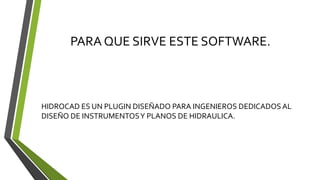 PARA QUE SIRVE ESTE SOFTWARE.
HIDROCAD ES UN PLUGIN DISEÑADO PARA INGENIEROS DEDICADOS AL
DISEÑO DE INSTRUMENTOSY PLANOS DE HIDRAULICA.
 