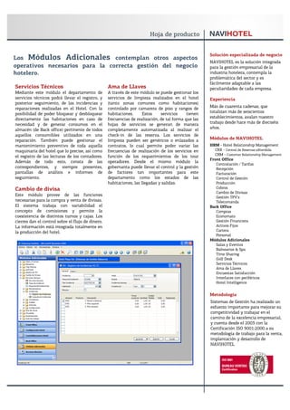 Solución especializada de negocio
Los Módulos Adicionales contemplan otros aspectos
                                                                                                      NAVIHOTEL es la solución integrada
operativos necesarios para la correcta gestión del negocio                                            para la gestión empresarial de la
hotelero.                                                                                             industria hotelera, contempla la
                                                                                                      problemática del sector y es
                                                                                                      fácilmente adaptable a las
Servicios Técnicos                                 Ama de Llaves                                      peculiaridades de cada empresa.
Mediante este módulo el departamento de            A través de este módulo se puede gestionar los
servicios técnicos podrá llevar el registro, y     servicios de limpieza realizados en el hotel       Experiencia
posterior seguimiento, de las incidencias y        (tanto zonas comunes como habitaciones)
reparaciones realizadas en el Hotel. Con la        controlado por camarera de piso y rangos de        Más de cuarenta cadenas, que
posibilidad de poder bloquear y desbloquear        habitaciones.      Estos    servicios     tienen   totalizan más de seiscientos
directamente las habitaciones en caso de           frecuencias de realización, de tal forma que las   establecimientos, avalan nuestro
necesidad y de generar consumos en el              hojas de servicios se generan de manera            trabajo desde hace más de dieciséis
almacén (de Back office) pertinente de todos       completamente automatizada al realizar el          años.
aquellos consumibles utilizados en una             check-in de las reserva. Los servicios de
reparación. También puede gestionar el             limpieza pueden ser genéricos o enlazados a        Módulos de NAVIHOTEL
mantenimiento preventivo de toda aquella           contratos, lo cual permite poder variar las        HRM - Hotel Relationship Management
maquinaria del hotel que lo precise, así como      frecuencias de realización de los servicios en       CRX - Central de Reservas eXtendida
el registro de las lecturas de los contadores.     función de los requerimientos de los tour            CRM - Customer Relationship Management
                                                                                                      Front Office
Además de todo esto, consta de las                 operadores. Desde el mismo módulo la
                                                                                                         Contratación / Tarifas
correspondientes, y siempre presentes,             gobernanta puede llevar el control y la gestión       Recepción
pantallas de análisis e informes de                de factores tan importantes para este                 Facturación
seguimiento.                                       departamento como los estados de las                  Control de Gestión
                                                   habitaciones, las llegadas y salidas.                 Producción
Cambio de divisa                                                                                         Cobros
                                                                                                         Cambio de Divisas
Este módulo provee de las funciones
                                                                                                         Gestión TPV’s
necesarias para la compra y venta de divisas.                                                            Telecomanda
El sistema trabaja con variabilidad el                                                                Back Office
concepto de comisiones y permite la                                                                      Compras
coexistencia de distintos turnos y cajas. Los                                                            Economato
cierres dan el control sobre el flujo de dinero.                                                         Gestión Financiera
La información está integrada totalmente en                                                              Activos Fijos
la producción del hotel.                                                                                 Cartera
                                                                                                         Personal
                                                                                                      Módulos Adicionales
                                                                                                         Salas y Eventos
                                                                                                         Balnearios & Spa
                                                                                                         Time Sharing
                                                                                                         Golf Desk
                                                                                                         Servicios Técnicos
                                                                                                         Ama de Llaves
                                                                                                         Encuestas Satisfacción
                                                                                                         Interfaces con periféricos
                                                                                                         Hotel Intelligence


                                                                                                      Metodología
                                                                                                      Sistemas de Gestión ha realizado un
                                                                                                      esfuerzo importante para mejorar su
                                                                                                      competitividad y trabajar en el
                                                                                                      camino de la excelencia empresarial,
                                                                                                      y cuenta desde el 2003 con la
                                                                                                      Certificación ISO 9001:2000 a su
                                                                                                      metodología de trabajo para la venta,
                                                                                                      implantación y desarrollo de
                                                                                                      NAVIHOTEL
 