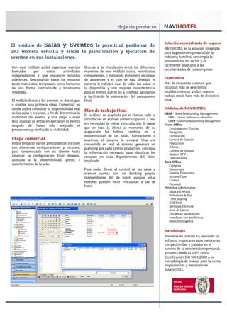 Solución especializada de negocio
El módulo de Salas y Eventos le permitirá gestionar de
                                                                                                     NAVIHOTEL es la solución integrada
una manera sencilla y eficaz la planificación y ejecución de                                         para la gestión empresarial de la
eventos en sus instalaciones.                                                                        industria hotelera, contempla la
                                                                                                     problemática del sector y es
                                                                                                     fácilmente adaptable a las
Con este módulo podrá organizar eventos           Gracias a la vinculación entre los diferentes
                                                                                                     peculiaridades de cada empresa.
formados      por     varias    actividades       maestros de este módulo (salas, mobiliarios,
independientes y que requieran recursos           componentes…) indicando el número estimado
                                                                                                     Experiencia
diferentes. Gestionando todos los recursos        de asistentes y el tipo de sala deseado, el
tanto materiales, temporales como humanos         sistema le indicará cual de todas las salas, es    Más de cincuenta cadenas, que
de una forma centralizada y totalmente            la disponible y con mejores características        totalizan más de seiscientos
integrada.                                        para el evento que se va a celebrar, agilizando    establecimientos, avalan nuestro
                                                  y facilitando la elaboración del presupuesto       trabajo desde hace más de dieciocho
El módulo divide a los eventos en dos etapas      final.                                             años.
o niveles, una primera etapa Comercial, en
donde podrá consultar la disponibilidad real                                                         Módulos de NAVIHOTEL
                                                  Plan de trabajo final
de las salas y recursos, a fin de determinar la                                                      HRM - Hotel Relationship Management
                                                  Si la oferta es aceptada por el cliente, todo lo
viabilidad del evento, y una etapa o nivel                                                             CRX - Central de Reservas eXtendida
                                                  introducido en el nivel comercial pasará a real      CRM - Customer Relationship Management
real, cuando ya entra en ejecución el evento
                                                  sin necesidad de volver a introducirlo. Si desde   Front Office
después de haber sido aceptado el
                                                  que se hizo la oferta al momento de su                Contratación / Tarifas
presupuesto y verificado la viabilidad.
                                                  aceptación ha habido cambios en la                    Recepción
                                                  disponibilidad de las salas, habitaciones o           Facturación
Etapa comercial                                   servicios, el sistema le avisará. Una vez             Control de Gestión
Podrá preparar varios presupuestos iniciales      convertida en real el sistema generará un             Producción
con diferentes configuraciones y recursos,        planning por cada centro productivo, con toda         Cobros
para consensuarlo con su cliente hasta                                                                  Cambio de Divisas
                                                  la información necesaria para planificar los
alcanzar la configuración final deseada,                                                                Gestión TPV’s
                                                  recursos en cada departamento del Hotel               Telecomanda
ajustada a la disponibilidad, precio y            implicado.                                         Back Office
características de la sala.                                                                             Compras
                                                  Para poder llevar el control de las salas y           Economato
                                                  eventos cuenta con un Booking propio,                 Gestión Financiera
                                                  independiente del de hotel, aunque estas              Activos Fijos
                                                  reservas pueden estar vinculadas a las de             Cartera
                                                                                                        Personal
                                                  hotel.
                                                                                                     Módulos Adicionales
                                                                                                        Salas y Eventos
                                                                                                        Balnearios & Spa
                                                                                                        Time Sharing
                                                                                                        Golf Desk
                                                                                                        Servicios Técnicos
                                                                                                        Ama de Llaves
                                                                                                        Encuestas Satisfacción
                                                                                                        Interfaces con periféricos
                                                                                                        Hotel Intelligence


                                                                                                     Metodología
                                                                                                     Sistemas de Gestión ha realizado un
                                                                                                     esfuerzo importante para mejorar su
                                                                                                     competitividad y trabajar en el
                                                                                                     camino de la excelencia empresarial,
                                                                                                     y cuenta desde el 2003 con la
                                                                                                     Certificación ISO 9001:2000 a su
                                                                                                     metodología de trabajo para la venta,
                                                                                                     implantación y desarrollo de
                                                                                                     NAVIHOTEL
 