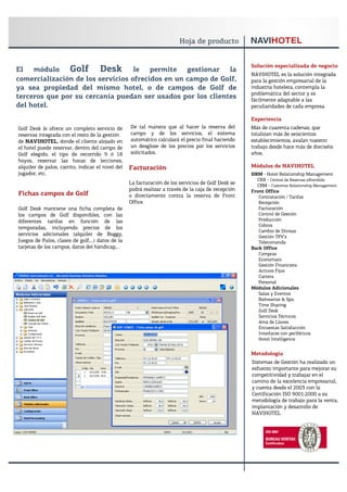 Solución especializada de negocio
El   módulo    Golf Desk le permite gestionar la                                                     NAVIHOTEL es la solución integrada
comercialización de los servicios ofrecidos en un campo de Golf,                                     para la gestión empresarial de la
ya sea propiedad del mismo hotel, o de campos de Golf de                                             industria hotelera, contempla la
                                                                                                     problemática del sector y es
terceros que por su cercanía puedan ser usados por los clientes                                      fácilmente adaptable a las
del hotel.                                                                                           peculiaridades de cada empresa.

                                                                                                     Experiencia
Golf Desk le ofrece un completo servicio de        De tal manera que al hacer la reserva del         Más de cuarenta cadenas, que
reservas integrada con el resto de la gestión      campo y de los servicios, el sistema              totalizan más de seiscientos
de NAVIHOTEL, donde el cliente alojado en          automático calculará el precio final haciendo     establecimientos, avalan nuestro
el hotel puede reservar, dentro del campo de       un desglose de los precios por los servicios      trabajo desde hace más de dieciséis
Golf elegido, el tipo de recorrido 9 ó 18          solicitados.                                      años.
hoyos, reservar las horas de lecciones,
alquiler de palos, carrito, indicar el nivel del   Facturación                                       Módulos de NAVIHOTEL
jugador, etc.                                                                                        HRM - Hotel Relationship Management
                                                                                                       CRX - Central de Reservas eXtendida
                                                   La facturación de los servicios de Golf Desk se     CRM - Customer Relationship Management
                                                   podrá realizar a través de la caja de recepción   Front Office
Fichas campos de Golf                              o directamente contra la reserva de Front            Contratación / Tarifas
                                                   Office.                                              Recepción
Golf Desk mantiene una ficha completa de                                                                Facturación
los campos de Golf disponibles, con las                                                                 Control de Gestión
diferentes tarifas en función de las                                                                    Producción
                                                                                                        Cobros
temporadas, incluyendo precios de los
                                                                                                        Cambio de Divisas
servicios adicionales (alquiler de Buggy,                                                               Gestión TPV’s
Juegos de Palos, clases de golf,…) datos de la                                                          Telecomanda
tarjetas de los campos, datos del hándicap,…                                                         Back Office
                                                                                                        Compras
                                                                                                        Economato
                                                                                                        Gestión Financiera
                                                                                                        Activos Fijos
                                                                                                        Cartera
                                                                                                        Personal
                                                                                                     Módulos Adicionales
                                                                                                        Salas y Eventos
                                                                                                        Balnearios & Spa
                                                                                                        Time Sharing
                                                                                                        Golf Desk
                                                                                                        Servicios Técnicos
                                                                                                        Ama de Llaves
                                                                                                        Encuestas Satisfacción
                                                                                                        Interfaces con periféricos
                                                                                                        Hotel Intelligence


                                                                                                     Metodología
                                                                                                     Sistemas de Gestión ha realizado un
                                                                                                     esfuerzo importante para mejorar su
                                                                                                     competitividad y trabajar en el
                                                                                                     camino de la excelencia empresarial,
                                                                                                     y cuenta desde el 2003 con la
                                                                                                     Certificación ISO 9001:2000 a su
                                                                                                     metodología de trabajo para la venta,
                                                                                                     implantación y desarrollo de
                                                                                                     NAVIHOTEL
 