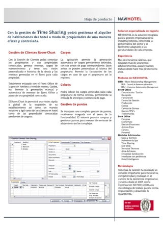 Solución especializada de negocio
Con la gestión de Time Sharing podrá gestionar el alquiler
                                                                                                  NAVIHOTEL es la solución integrada
de habitaciones del hotel a modo de propiedades de una manera                                     para la gestión empresarial de la
eficaz y controlada.                                                                              industria hotelera, contempla la
                                                                                                  problemática del sector y es
                                                                                                  fácilmente adaptable a las
                                                                                                  peculiaridades de cada empresa.
Gestión de Clientes Room-Chart                    Cargos
                                                                                                  Experiencia
Con la Gestión de Clientes podrá controlar        La    aplicación   permite   la   generación    Más de cincuenta cadenas, que
los   propietarios   y    sus   propiedades       automática de cargos previamente definidos,     totalizan más de seiscientos
contratadas, generar reservas, cargos de          con sus avisos de pago correspondiente. Estos   establecimientos, avalan nuestro
mantenimiento y tener una visión                  avisos se pueden personalizar al idioma del     trabajo desde hace más de dieciocho
personalizada e histórica de la deuda y las       propietario. Permite la facturación de los      años.
reservas generadas en el Front para cada          cargos en caso de que el propietario así lo
propiedad.                                        requiera.                                       Módulos de NAVIHOTEL
                                                                                                  HRM - Hotel Relationship Management
Totalmente enlazado con el Front Office de                                                          CRX - Central de Reservas eXtendida
                                                  Cobros
la gestión hotelera a nivel de reserva, Cardex,                                                     CRM - Customer Relationship Management
etc. Permite la generación manual y                                                               Front Office
automática de reservas de Front Office a          Podrá cobrar los cargos generados para cada        Contratación / Tarifas
partir de una propiedad contratada.               propietario de forma sencilla, permitiendo la      Recepción
                                                  entrada de anticipos y sobrantes de pago.          Facturación
                                                                                                     Control de Gestión
El Room Chart le permitirá una visión rápida
                                                                                                     Producción
y global de la ocupación de su                    Gestión de puntos                                  Cobros
establecimiento así como un manejo                                                                   Cambio de Divisas
intuitivo y ágil tanto de los clientes en hotel   Se incorpora una completa gestión de puntos,       Gestión TPV’s
como de las propiedades contratadas               totalmente integrada con el resto de la            Telecomanda
pendientes de asignar.                            funcionalidad. El sistema permite comprar y     Back Office
                                                                                                     Compras
                                                  gestionar puntos para reservas de semanas de
                                                                                                     Economato
                                                  alojamiento en los complejos.                      Gestión Financiera
                                                                                                     Activos Fijos
                                                                                                     Cartera
                                                                                                     Personal
                                                                                                  Módulos Adicionales
                                                                                                     Salas y Eventos
                                                                                                     Balnearios & Spa
                                                                                                     Time Sharing
                                                                                                     Golf Desk
                                                                                                     Servicios Técnicos
                                                                                                     Ama de Llaves
                                                                                                     Encuestas Satisfacción
                                                                                                     Interfaces con periféricos
                                                                                                     Hotel Intelligence


                                                                                                  Metodología
                                                                                                  Sistemas de Gestión ha realizado un
                                                                                                  esfuerzo importante para mejorar su
                                                                                                  competitividad y trabajar en el
                                                                                                  camino de la excelencia empresarial,
                                                                                                  y cuenta desde el 2003 con la
                                                                                                  Certificación ISO 9001:2000 a su
                                                                                                  metodología de trabajo para la venta,
                                                                                                  implantación y desarrollo de
                                                                                                  NAVIHOTEL
 