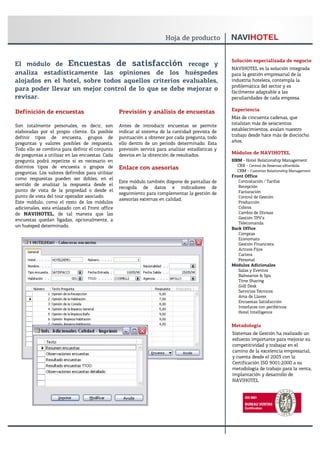 Solución especializada de negocio
El módulo de Encuestas de satisfacción recoge y
                                                                                                  NAVIHOTEL es la solución integrada
analiza estadísticamente las opiniones de los huéspedes                                           para la gestión empresarial de la
alojados en el hotel, sobre todos aquellos criterios evaluables,                                  industria hotelera, contempla la
                                                                                                  problemática del sector y es
para poder llevar un mejor control de lo que se debe mejorar o                                    fácilmente adaptable a las
revisar.                                                                                          peculiaridades de cada empresa.

Definición de encuestas                          Previsión y análisis de encuestas                Experiencia
                                                                                                  Más de cincuenta cadenas, que
Son totalmente personales, es decir, son         Antes de introducir encuestas se permite         totalizan más de seiscientos
elaboradas por el propio cliente. Es posible     indicar al sistema de la cantidad prevista de    establecimientos, avalan nuestro
definir tipos de encuesta, grupos de             puntuación a obtener por cada pregunta, todo     trabajo desde hace más de dieciocho
preguntas y valores posibles de respuesta.       ello dentro de un periodo determinado. Esta      años.
Todo ello se combina para definir el conjunto    previsión servirá para analizar estadísticas y
de preguntas a utilizar en las encuestas. Cada   desvíos en la obtención de resultados.           Módulos de NAVIHOTEL
pregunta podrá repetirse si es necesario en                                                       HRM - Hotel Relationship Management
distintos tipos de encuesta o grupos de                                                             CRX - Central de Reservas eXtendida
                                                 Enlace con asesorías                               CRM - Customer Relationship Management
preguntas. Los valores definidos para utilizar
                                                                                                  Front Office
como respuestas pueden ser dobles, en el
                                                 Este módulo también dispone de pantallas de         Contratación / Tarifas
sentido de analizar la respuesta desde el                                                            Recepción
                                                 recogida de datos e indicadores de
punto de vista de la propiedad o desde el                                                            Facturación
                                                 seguimiento para complementar la gestión de
punto de vista del tour operador asociado.                                                           Control de Gestión
                                                 asesorías externas en calidad.
Este módulo, como el resto de los módulos                                                            Producción
adicionales, esta enlazado con el Front office                                                       Cobros
de NAVIHOTEL, de tal manera que las                                                                  Cambio de Divisas
encuestas quedan ligadas, opcionalmente, a                                                           Gestión TPV’s
                                                                                                     Telecomanda
un huésped determinado.
                                                                                                  Back Office
                                                                                                     Compras
                                                                                                     Economato
                                                                                                     Gestión Financiera
                                                                                                     Activos Fijos
                                                                                                     Cartera
                                                                                                     Personal
                                                                                                  Módulos Adicionales
                                                                                                     Salas y Eventos
                                                                                                     Balnearios & Spa
                                                                                                     Time Sharing
                                                                                                     Golf Desk
                                                                                                     Servicios Técnicos
                                                                                                     Ama de Llaves
                                                                                                     Encuestas Satisfacción
                                                                                                     Interfaces con periféricos
                                                                                                     Hotel Intelligence


                                                                                                  Metodología
                                                                                                  Sistemas de Gestión ha realizado un
                                                                                                  esfuerzo importante para mejorar su
                                                                                                  competitividad y trabajar en el
                                                                                                  camino de la excelencia empresarial,
                                                                                                  y cuenta desde el 2003 con la
                                                                                                  Certificación ISO 9001:2000 a su
                                                                                                  metodología de trabajo para la venta,
                                                                                                  implantación y desarrollo de
                                                                                                  NAVIHOTEL
 