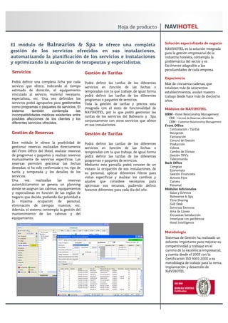 Solución especializada de negocio
El módulo de Balnearios & Spa le ofrece una completa
                                                                                                NAVIHOTEL es la solución integrada
gestión de los servicios ofrecidos en sus instalaciones,                                        para la gestión empresarial de la
automatizando la planificación de los servicios e instalaciones                                 industria hotelera, contempla la
y optimizando la asignación de terapeutas y especialistas.                                      problemática del sector y es
                                                                                                fácilmente adaptable a las
                                                                                                peculiaridades de cada empresa.
Servicios                                       Gestión de Tarifas
                                                                                                Experiencia
Podrá definir una completa ficha por cada       Podrá definir las tarifas de los diferentes     Más de cincuenta cadenas, que
servicio que ofrece, indicando el tiempo        servicios en función de las fechas o            totalizan más de seiscientos
estimado de duración, el equipamiento           temporadas con la que trabaje, de igual forma   establecimientos, avalan nuestro
vinculado al servicio, material necesario,      podrá definir las tarifas de los diferentes     trabajo desde hace más de dieciocho
especialista, etc. Una vez definidos los        programas o paquetes de servicios.              años.
servicios podrá agruparlos para gestionarlos    Toda la gestión de tarifas y precios esta
como programas o paquetes de servicios. El      integrada con el resto de funcionalidad de      Módulos de NAVIHOTEL
sistema       también       contempla    las    NAVIHOTEL, por lo que podrá gestionar las
incompatibilidades médicas existentes entre                                                     HRM - Hotel Relationship Management
                                                tarifas de los servicios del Balneario y Spa      CRX - Central de Reservas eXtendida
posibles afecciones de los clientes y los
                                                conjuntamente con otros servicios que ofrece      CRM - Customer Relationship Management
diferentes servicios ofrecidos.
                                                en sus instalaciones.                           Front Office
                                                                                                   Contratación / Tarifas
Gestión de Reservas                             Gestión de Tarifas                                 Recepción
                                                                                                   Facturación
                                                                                                   Control de Gestión
Este módulo le ofrece la posibilidad de         Podrá definir las tarifas de los diferentes        Producción
gestionar reservas realizadas directamente      servicios en función de las fechas o               Cobros
del Front Office del Hotel, realizar reservas   temporadas con la que trabaje, de igual forma      Cambio de Divisas
de programas o paquetes y realizar reservas     podrá definir las tarifas de los diferentes        Gestión TPV’s
manualmente de servicios específicos. Las       programas o paquetes de servicios.                 Telecomanda
reservas permiten gestionar las fechas                                                          Back Office
                                                Mediante esta pantalla podrá conocer de un
deseadas, si ha sido confirmada o no, tipo de                                                      Compras
                                                vistazo la ocupación de sus instalaciones, de      Economato
tarifa y temporada y los detalles de los        su personal, aplicar diferentes filtros para       Gestión Financiera
servicios.                                      vistas específicas y realizar los cambios y        Activos Fijos
Una      vez    realizadas    las    reservas   ajustes que considere necesarios para              Cartera
automáticamente se genera un planning           optimizar sus recursos, pudiendo definir           Personal
donde se asignan las cabinas, equipamientos     horarios diferentes para cada día del año.      Módulos Adicionales
y especialistas en función de las reglas de                                                        Salas y Eventos
negocio que decida, pudiendo dar prioridad a                                                       Balnearios & Spa
la    máxima     ocupación     de   personal,                                                      Time Sharing
                                                                                                   Golf Desk
eliminación de tiempos muertos, etc.
                                                                                                   Servicios Técnicos
Además, el sistema contempla la gestión del                                                        Ama de Llaves
mantenimiento de las cabinas y del                                                                 Encuestas Satisfacción
equipamiento.                                                                                      Interfaces con periféricos
                                                                                                   Hotel Intelligence


                                                                                                Metodología
                                                                                                Sistemas de Gestión ha realizado un
                                                                                                esfuerzo importante para mejorar su
                                                                                                competitividad y trabajar en el
                                                                                                camino de la excelencia empresarial,
                                                                                                y cuenta desde el 2003 con la
                                                                                                Certificación ISO 9001:2000 a su
                                                                                                metodología de trabajo para la venta,
                                                                                                implantación y desarrollo de
                                                                                                NAVIHOTEL
 