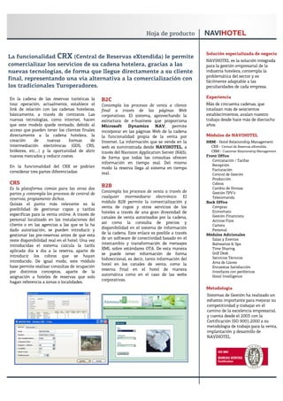 Solución especializada de negocio
La funcionalidad CRX (Central de Reservas eXtendida) le permite
                                                                                                  NAVIHOTEL es la solución integrada
comercializar los servicios de su cadena hotelera, gracias a las                                  para la gestión empresarial de la
nuevas tecnologías, de forma que llegue directamente a su cliente                                 industria hotelera, contempla la
                                                                                                  problemática del sector y es
final, representando una vía alternativa a la comercialización con                                fácilmente adaptable a las
los tradicionales Turoperadores.                                                                  peculiaridades de cada empresa.

En la cadena de las reservas turísticas la                                                        Experiencia
                                                 B2C
tour operación, actualmente, establece el        Contempla los procesos de venta a cliente        Más de cincuenta cadenas, que
link de relación con las cadenas hoteleras,      final a través de las páginas Web                totalizan más de seiscientos
básicamente, a través de contratos. Las          corporativas. El sistema, aprovechando la        establecimientos, avalan nuestro
nuevas tecnologías, como internet, hacen         estructura de e-business que proporciona         trabajo desde hace más de dieciocho
que este modelo quede revisado, debido al        Microsoft Dynamics NAV, permite                  años.
acceso que pueden tener los clientes finales     incorporar en las páginas Web de la cadena
directamente a la cadena hotelera, la            la funcionalidad propia de la venta por          Módulos de NAVIHOTEL
creación     de    nuevas     formas      de     Internet. La información que se vende en la      HRM - Hotel Relationship Management
intermediación electrónicas (GDS, CRS,           web es suministrada desde NAVIHOTEL, a             CRX - Central de Reservas eXtendida
brókeres, etc.…) y la oportunidad de abrir       través del Navision Application Server (NAS),      CRM - Customer Relationship Management
nuevos mercados y reducir costes.                de forma que todas las consultas ofrecen         Front Office
                                                                                                     Contratación / Tarifas
                                                 información en tiempo real. Del mismo
En la funcionalidad del CRX se podrían                                                               Recepción
                                                 modo la reserva llega al sistema en tiempo          Facturación
considerar tres partes diferenciadas:            real.                                               Control de Gestión
                                                                                                     Producción
CRS                                                                                                  Cobros
Es la plataforma común para las otras dos
                                                 B2B                                                 Cambio de Divisas
                                                 Contempla los procesos de venta a través de         Gestión TPV’s
partes y contempla los procesos de central de
                                                 cualquier intermediario electrónico. El             Telecomanda
reservas, propiamente dichos.
                                                 módulo B2B permite la comercialización y         Back Office
Quizás el punto más relevante es la
                                                 venta de cupos y otros servicios de los             Compras
posibilidad de gestionar cupos y tarifas
                                                 hoteles a través de una gran diversidad de          Economato
específicas para la venta online. A través de                                                        Gestión Financiera
                                                 canales de venta autorizados por la cadena,
personal localizado en las instalaciones del                                                         Activos Fijos
                                                 así como la consulta de precios y
cliente o en las agencias a las que se la ha                                                         Cartera
                                                 disponibilidad en el sistema de información
dado autorización, se pueden introducir y                                                            Personal
                                                 de la cadena. Este enlace es posible a través    Módulos Adicionales
gestionar las pre-reservas antes de que esta
                                                 de un software de conectividad basado en el         Salas y Eventos
reste disponibilidad real en el hotel. Una vez
                                                 intercambio y transformación de mensajes            Balnearios & Spa
introducidas el sistema calcula la tarifa
                                                 XML sobre estándares OTA. De esta manera            Time Sharing
aplicada día x día a la reserva, aparte de
                                                 se puede tener información de forma                 Golf Desk
introducir los cobros que se hayan                                                                   Servicios Técnicos
                                                 bidireccional, es decir, tanto información del
introducido. De igual modo, este módulo                                                              Ama de Llaves
                                                 hotel en los canales de venta, como la
base permite realizar consultas de ocupación                                                         Encuestas Satisfacción
                                                 reserva final en el hotel de manera
por distintos conceptos, aparte de la                                                                Interfaces con periféricos
                                                 automática como en el caso de las webs              Hotel Intelligence
asignación a hoteles de reservas que solo
                                                 corporativas.
hagan referencia a zonas o localidades.
                                                                                                  Metodología
                                                                                                  Sistemas de Gestión ha realizado un
                                                                                                  esfuerzo importante para mejorar su
                                                                                                  competitividad y trabajar en el
                                                                                                  camino de la excelencia empresarial,
                                                                                                  y cuenta desde el 2003 con la
                                                                                                  Certificación ISO 9001:2000 a su
                                                                                                  metodología de trabajo para la venta,
                                                                                                  implantación y desarrollo de
                                                                                                  NAVIHOTEL
 