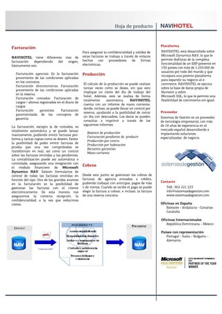 Plataforma
Facturación
                                                Para asegurar la confidencialidad y validez de      NAVIHOTEL está desarrollado sobre
                                                estas facturas se trabaja a través de enlaces       Microsoft Dynamics NAV, lo que le
NAVIHOTEL tiene diferentes vías de
                                                hechos     con    proveedores    de     firmas      permite disfrutar de la completa
facturación   dependiendo del origen,
                                                electrónicas.                                       funcionalidad de un ERP presente en
básicamente son:
                                                                                                    130 países con más de 1.250.000 de
                                                                                                    usuarios por todo del mundo y que
  Facturación agencias: Es la facturación       Producción                                          incorpora una potente plataforma
  proveniente de las condiciones aplicadas
                                                                                                    para expandir su negocio al e-
  en los contratos.
                                                El cálculo de la producción se puede realizar       commerce. NAVIHOTEL se ejecuta
  Facturación directos/extras: Facturación
                                                tantas veces como se desee, sin que esto            sobre la base de datos propia de
  proveniente de las condiciones aplicadas
                                                implique un cierre del día de trabajo del           Navision y sobre
  en la reserva.
                                                hotel. Además, este se realiza de forma             Microsoft SQL, lo que le permite una
  Facturación contados: Facturación de
                                                totalmente      automática.     NAVIHOTEL           flexibilidad de crecimiento sin igual.
  cargos / abonos registrados en el diario de
                                                cuenta con un informe de mano corriente,
  cargos
                                                donde, incluso, se puede llevar un control por
  Facturación     garantías:    Facturación                                                         Proveedor
                                                reserva, ayudando a la posibilidad de cerrar
  parametrizada de los conceptos de
                                                un día con descuadres. Los datos se pueden          Sistemas de Gestión es un proveedor
  garantía.
                                                consultar o imprimir a través de los                de tecnología empresarial, con más
                                                siguientes informes:                                de 18 años de experiencia en el
La facturación, excepto la de contados, es
totalmente automática y se puede lanzar                                                             mercado español desarrollando e
                                                   Balance de producción                            implantando soluciones
masivamente, pudiendo emitir facturas pro-
                                                   Facturación pendiente de producir                especializadas de negocio.
forma y tantas copias como se deseen. Existe
                                                   Producción por centro
la posibilidad de poder emitir facturas de
                                                   Producción por habitación
prueba que una vez comprobadas se
                                                   Recuento garantías
transforman en real, así como un control
                                                   Mano corriente
sobre las facturas emitidas y las pendientes.
La contabilización puede ser automática o
controlada, asegurando una integración con
el módulo financiero de Microsoft
                                                Cobros
Dynamics NAV. Existen formularios de
control de todas las facturas emitidas en       Desde este punto se gestionan los cobros de
función del tipo. Uno de los grandes avances    facturas de agencia enviadas a crédito,
                                                pudiendo trabajar con anticipos, pagos de más       Contacto
en la facturación es la posibilidad de
gestionar las facturas con el cliente           o de menos. Cuando se recibe el pago se puede          Telf.: 902 221 223
electrónicamente. De esta manera nos            elegir la factura a cobrar, e incluso, la factura      info@sistemasdegestion.com
aseguramos la correcta recepción, la            de una reserva concreta.                               www.sistemasdegestion.com
confidencialidad, a la vez que reducimos
costes.                                                                                             Oficinas en España
                                                                                                       Baleares - Andalucía - Canarias
                                                                                                       Cataluña

                                                                                                    Oficinas Internacionales
                                                                                                       República Dominicana – México

                                                                                                    Países con representación
                                                                                                       Portugal - Italia – Bulgaria –
                                                                                                       Alemania
 