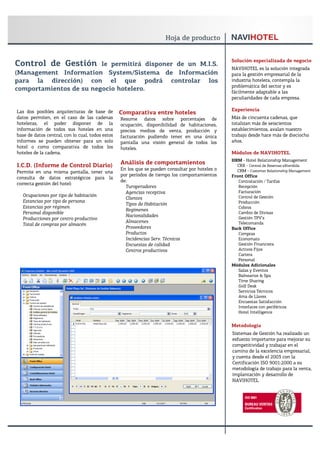 Solución especializada de negocio
Control de Gestión       le permitirá disponer de un M.I.S.
                                                                                                 NAVIHOTEL es la solución integrada
(Management Information System/Sistema de Información                                            para la gestión empresarial de la
para la dirección) con el que podrá controlar los                                                industria hotelera, contempla la
                                                                                                 problemática del sector y es
comportamientos de su negocio hotelero.                                                          fácilmente adaptable a las
                                                                                                 peculiaridades de cada empresa.

Las dos posibles arquitecturas de base de                                                        Experiencia
                                                  Comparativa entre hoteles
datos permiten, en el caso de las cadenas         Resume datos sobre porcentajes de              Más de cincuenta cadenas, que
hoteleras, el poder disponer de la                ocupación, disponibilidad de habitaciones,     totalizan más de seiscientos
información de todos sus hoteles en una           precios medios de venta, producción y          establecimientos, avalan nuestro
base de datos central, con lo cual, todos estos   facturación pudiendo tener en una única        trabajo desde hace más de dieciocho
informes se pueden obtener para un solo           pantalla una visión general de todos los       años.
hotel o como comparativa de todos los             hoteles.
hoteles de la cadena.                                                                            Módulos de NAVIHOTEL
                                                                                                 HRM - Hotel Relationship Management
I.C.D. (Informe de Control Diario)                Análisis de comportamientos                      CRX - Central de Reservas eXtendida
                                                  En los que se pueden consultar por hoteles o     CRM - Customer Relationship Management
Permite en una misma pantalla, tener una
                                                  por períodos de tiempo los comportamientos     Front Office
consulta de datos estratégicos para la
                                                  de:                                               Contratación / Tarifas
correcta gestión del hotel:
                                                    Turoperadores                                   Recepción
                                                    Agencias receptiva                              Facturación
  Ocupaciones por tipo de habitación                                                                Control de Gestión
                                                    Clientes
  Estancias por tipo de persona                                                                     Producción
                                                    Tipos de Habitación
  Estancias por régimen                                                                             Cobros
                                                    Regímenes
  Personal disponible                                                                               Cambio de Divisas
                                                    Nacionalidades                                  Gestión TPV’s
  Producciones por centro productivo
                                                    Almacenes                                       Telecomanda
  Total de compras por almacén
                                                    Proveedores                                  Back Office
                                                    Productos                                       Compras
                                                    Incidencias Serv. Técnicos                      Economato
                                                    Encuestas de calidad                            Gestión Financiera
                                                    Centros productivos                             Activos Fijos
                                                                                                    Cartera
                                                                                                    Personal
                                                                                                 Módulos Adicionales
                                                                                                    Salas y Eventos
                                                                                                    Balnearios & Spa
                                                                                                    Time Sharing
                                                                                                    Golf Desk
                                                                                                    Servicios Técnicos
                                                                                                    Ama de Llaves
                                                                                                    Encuestas Satisfacción
                                                                                                    Interfaces con periféricos
                                                                                                    Hotel Intelligence


                                                                                                 Metodología
                                                                                                 Sistemas de Gestión ha realizado un
                                                                                                 esfuerzo importante para mejorar su
                                                                                                 competitividad y trabajar en el
                                                                                                 camino de la excelencia empresarial,
                                                                                                 y cuenta desde el 2003 con la
                                                                                                 Certificación ISO 9001:2000 a su
                                                                                                 metodología de trabajo para la venta,
                                                                                                 implantación y desarrollo de
                                                                                                 NAVIHOTEL
 