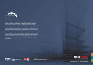 Sistemas de Gestión es un proveedor de tecnología empresarial, con más de
18 años de experiencia desarrollando e implantando soluciones de gestión
empresarial especializadas, basadas en el ERP Microsoft Dynamics NAV.

El ámbito geográfico de actuación de Sistemas de Gestión incluye todas las
zonas en las que están presentes nuestros clientes, ya que nuestra filosofía es
acompañarles en su expansión nacional e internacional: España, los países del
Mediterráneo, Caribe y otros destinos turísticos.

Sistemas de Gestión fundamenta su trabajo en dos pilares: amplia experiencia
de equipos especializados en diversos sectores de actividad y una metodología
de trabajo que describe las tareas a seguir, desde el estudio de la correcta
solución para el cliente hasta su implantación definitiva y el soporte posterior
para su mejora.




                                                                                   info@navihotel.es | www.navihotel.es
 