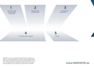 1                                                       2                       3
          DEL PMS AL CMS                                         VENTA ON-LINE             INTEGRACIÓN
          PRODUCTIVIDAD                                          ADAPTABILIDAD          PLATAFORMA
           TECNOLOGÍA




                                                  4                              5
                                    FUNCIONALIDAD INTEGRADA                      CLIENTES




NAVIHOTEL es el sistema de gestión hotelera totalmente integrado, que
gracias a su perfecta adaptación a los distintos tipos de negocio hotelero,
tanto cadenas como hoteles individuales, su funcionalidad modular, los más
de 17 años de experiencia de Sistemas de Gestión en el sector y su plata-
forma tecnológica, lo han convertido en la solución líder en el mercado.                          www.NAVIHOTEL.es
 