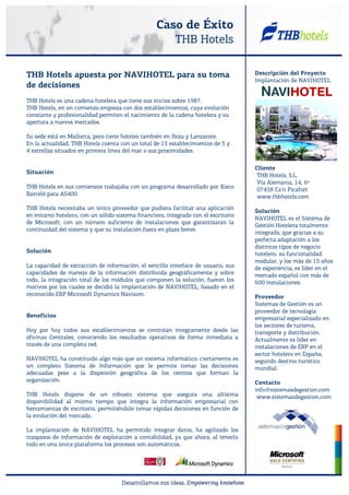 Caso de Éxito
                                                      THB Hotels

THB Hotels apuesta por NAVIHOTEL para su toma                                        Descripción del Proyecto
                                                                                     Implantación de NAVIHOTEL
de decisiones
THB Hotels es una cadena hotelera que tiene sus inicios sobre 1987.
THB Hotels, en un comienzo empieza con dos establecimientos, cuya evolución
constante y profesionalidad permiten el nacimiento de la cadena hotelera y su
apertura a nuevos mercados.

Su sede está en Mallorca, pero tiene hoteles también en Ibiza y Lanzarote.
En la actualidad, THB Hotels cuenta con un total de 15 establecimientos de 3 y
4 estrellas situados en primera línea del mar o sus proximidades.

                                                                                     Cliente
Situación
                                                                                      THB Hotels, S.L.
                                                                                      Vía Alemania, 14, 6º
THB Hotels en sus comienzos trabajaba con un programa desarrollado por Xisco          07458 Ca’n Picafort
Barceló para AS400.                                                                   www.thbhotels.com
THB Hotels necesitaba un único proveedor que pudiera facilitar una aplicación
                                                                                     Solución
en entorno hotelero, con un sólido sistema financiero, integrado con el escritorio
                                                                                     NAVIHOTEL es el Sistema de
de Microsoft, con un número suficiente de instalaciones que garantizaran la
                                                                                     Gestión Hotelera totalmente
continuidad del sistema y que su instalación fuera en plazo breve.
                                                                                     integrado, que gracias a su
                                                                                     perfecta adaptación a los
                                                                                     distintos tipos de negocio
Solución
                                                                                     hotelero, su funcionalidad
                                                                                     modular, y los más de 15 años
La capacidad de extracción de información, el sencillo interface de usuario, sus     de experiencia, es líder en el
capacidades de manejo de la información distribuida geográficamente y sobre          mercado español con más de
todo, la integración total de los módulos que componen la solución, fueron los       600 instalaciones.
motivos por los cuales se decidió la implantación de NAVIHOTEL, basado en el
reconocido ERP Microsoft Dynamics Navision.                                          Proveedor
                                                                                     Sistemas de Gestión es un
                                                                                     proveedor de tecnología
Beneficios                                                                           empresarial especializado en
                                                                                     los sectores de turismo,
Hoy por hoy todos sus establecimientos se controlan íntegramente desde las           transporte y distribución.
oficinas Centrales, conociendo los resultados operativos de forma inmediata a        Actualmente es líder en
través de una completa red.                                                          instalaciones de ERP en el
                                                                                     sector hotelero en España,
NAVIHOTEL ha constituido algo más que un sistema informático: ciertamente es         segundo destino turístico
un completo Sistema de Información que le permite tomar las decisiones               mundial.
adecuadas pese a la dispersión geográfica de los centros que forman la
organización.                                                                        Contacto
                                                                                     info@sistemasdegestion.com
THB Hotels dispone de un robusto sistema que asegura una altísima                     www.sistemasdegestion.com
disponibilidad al mismo tiempo que integra la información empresarial con
herramientas de escritorio, permitiéndole tomar rápidas decisiones en función de
la evolución del mercado.

La implantación de NAVIHOTEL ha permitido integrar datos, ha agilizado los
traspasos de información de explotación a contabilidad, ya que ahora, al tenerlo
todo en una única plataforma los procesos son automáticos.
 