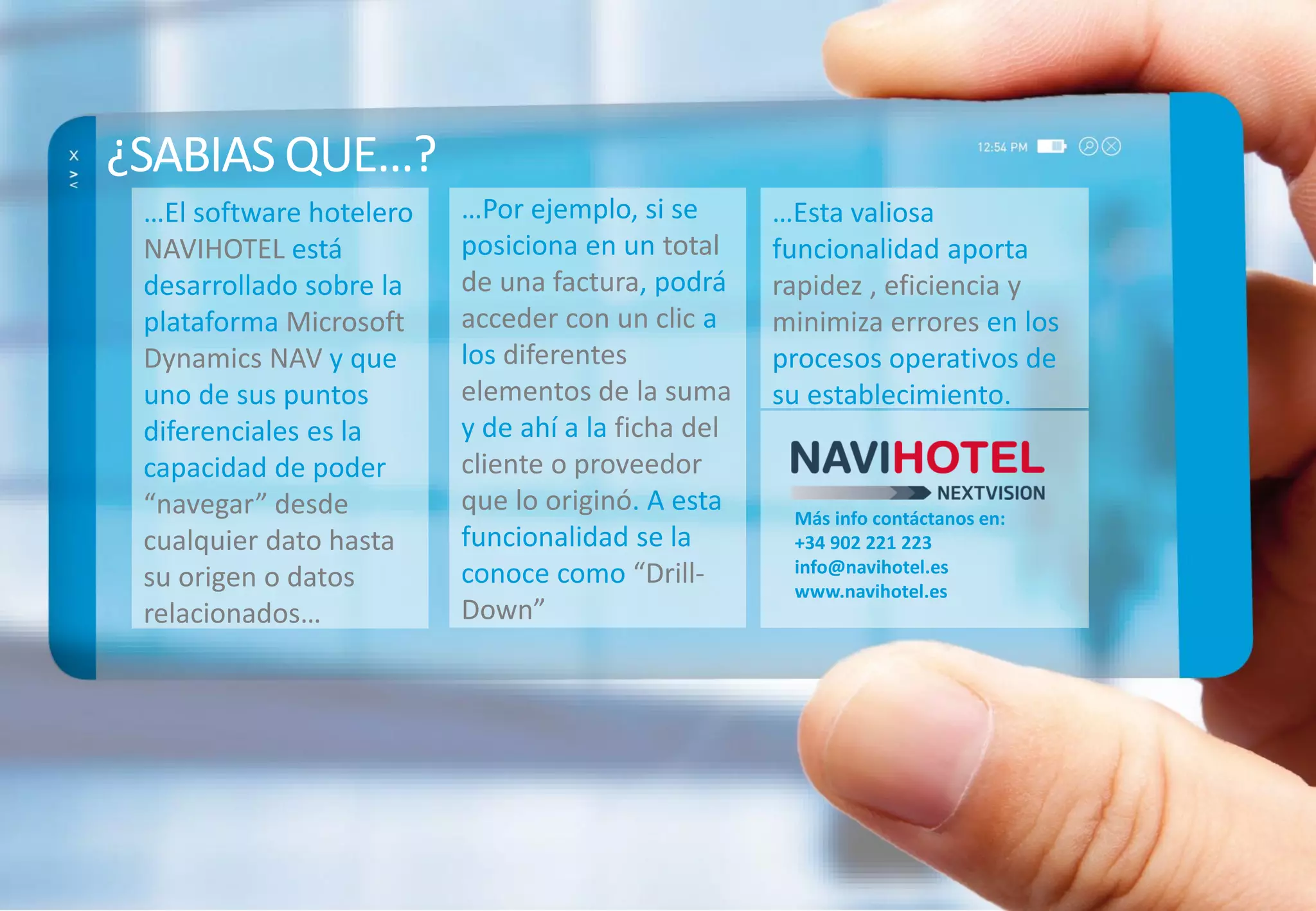¿SABIAS QUE…?
…El software hotelero …Por ejemplo, si se …Esta valiosa
NAVIHOTEL está posiciona en un total funcionalidad aporta
desarrollado sobre la de una factura, podrá rapidez , eficiencia y
plataforma Microsoft acceder con un clic a minimiza errores en los
Dynamics NAV y que los diferentes procesos operativos de
uno de sus puntos elementos de la suma su establecimiento.
diferenciales es la y de ahí a la ficha del
capacidad de poder cliente o proveedor
“navegar” desde que lo originó. A esta Más info contáctanos en:
cualquier dato hasta funcionalidad se la +34 902 221 223
conoce como “Drill- info@navihotel.es
su origen o datos www.navihotel.es
relacionados… Down”