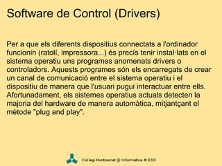Software de Control (Drivers)

Per a que els diferents dispositius connectats a l'ordinador
funcionin (ratolí, impressora...) és precís tenir instal·lats en el
sistema operatiu uns programes anomenats drivers o
controladors. Aquests programes són els encarregats de crear
un canal de comunicació entre el sistema operatiu i el
dispositiu de manera que l'usuari pugui interactuar entre ells.
Afortunadament, els sistemes operatius actuals detecten la
majoria del hardware de manera automàtica, mitjantçant el
mètode "plug and play".
 